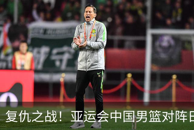 复仇之战！亚运会中国男篮对阵日本，4大底牌在手，赢球基本稳了