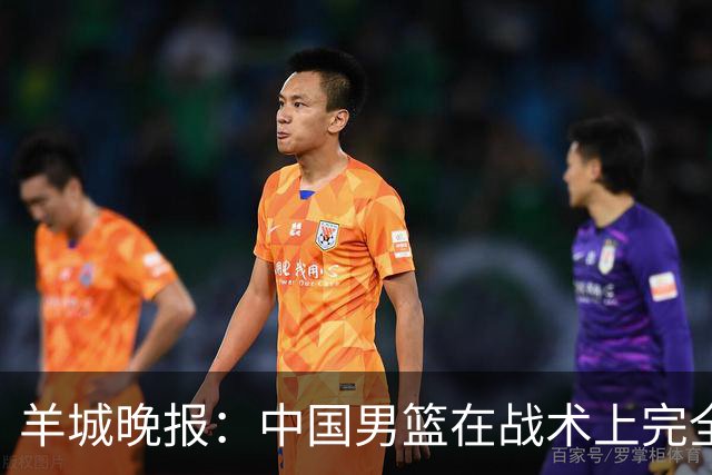 羊城晚报：中国男篮在战术上完全处于被动 场上队员显得有些无奈